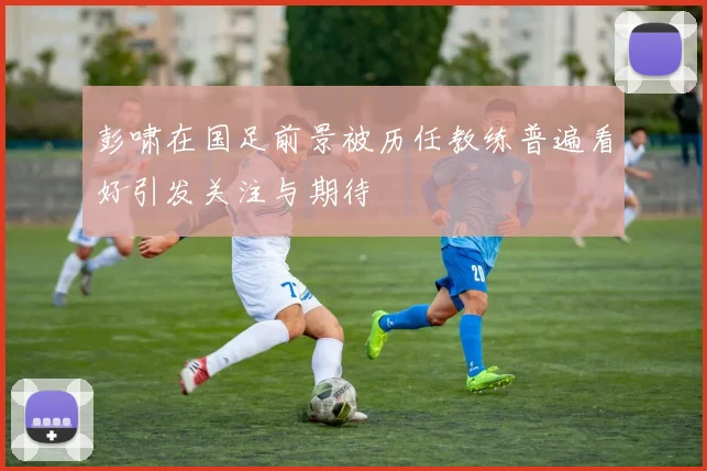 彭啸在国足前景被历任教练普遍看好引发关注与期待