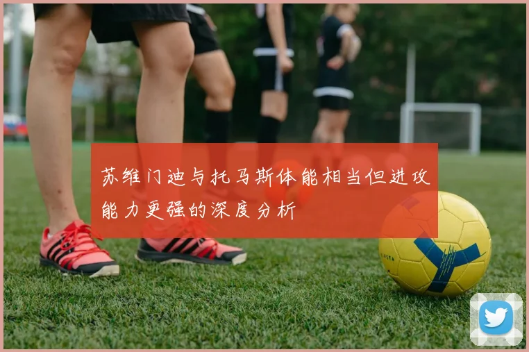 苏维门迪与托马斯体能相当但进攻能力更强的深度分析