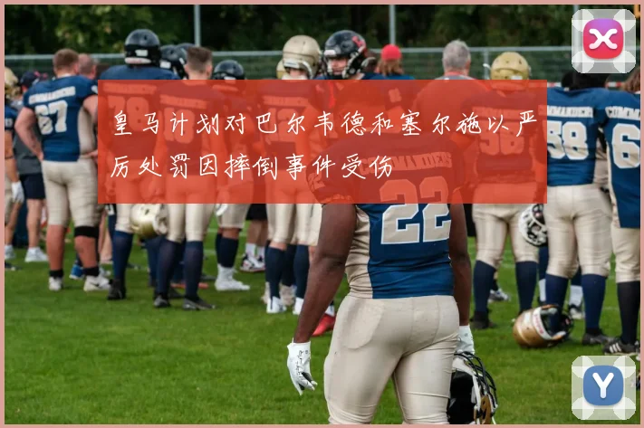 皇马计划对巴尔韦德和塞尔施以严厉处罚因摔倒事件受伤