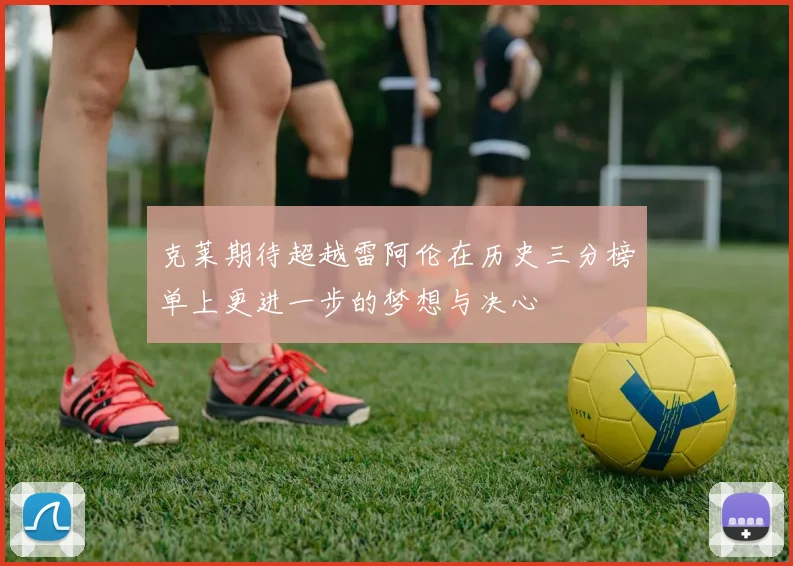 克莱期待超越雷阿伦在历史三分榜单上更进一步的梦想与决心