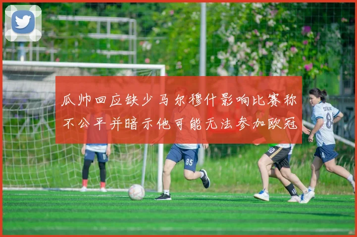 瓜帅回应缺少马尔穆什影响比赛称不公平并暗示他可能无法参加欧冠