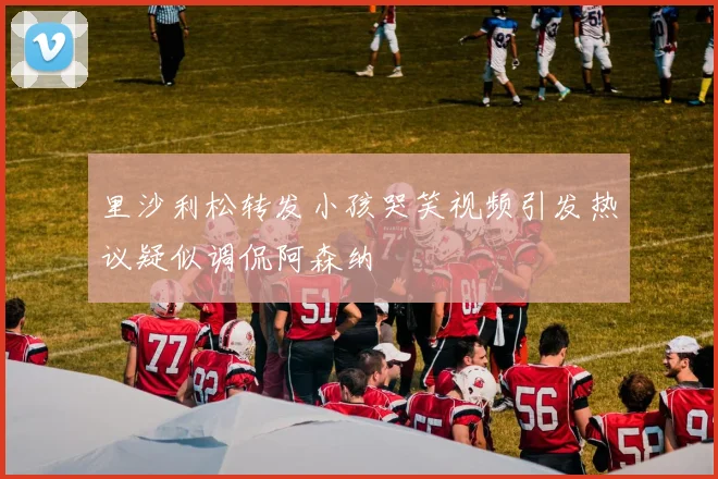 里沙利松转发小孩哭笑视频引发热议疑似调侃阿森纳
