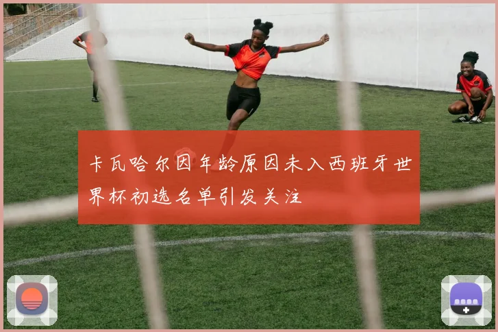 卡瓦哈尔因年龄原因未入西班牙世界杯初选名单引发关注