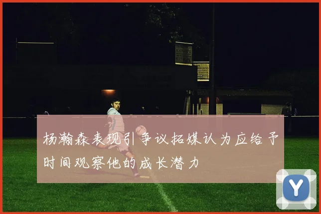 杨瀚森表现引争议拓媒认为应给予时间观察他的成长潜力