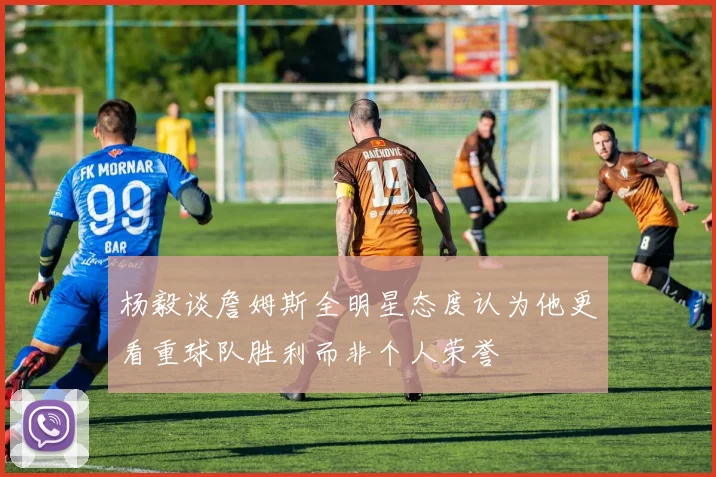 杨毅谈詹姆斯全明星态度认为他更看重球队胜利而非个人荣誉