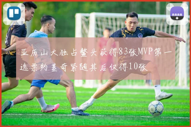 亚历山大独占鳌头获得83张MVP第一选票约基奇紧随其后仅得10张