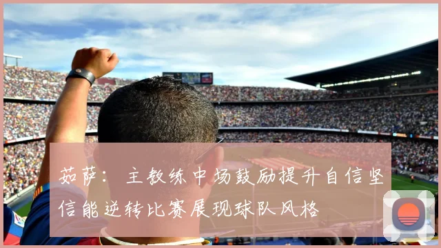 茹萨：主教练中场鼓励提升自信坚信能逆转比赛展现球队风格