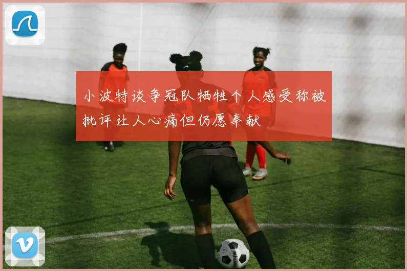 小波特谈争冠队牺牲个人感受称被批评让人心痛但仍愿奉献