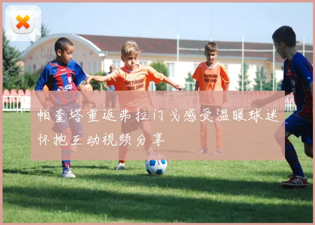帕奎塔重返弗拉门戈感受温暖球迷怀抱互动视频分享