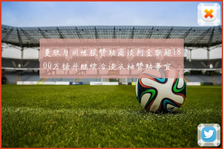曼联与训练服赞助商谈判金额超1800万镑并继续洽谈衣袖赞助事宜