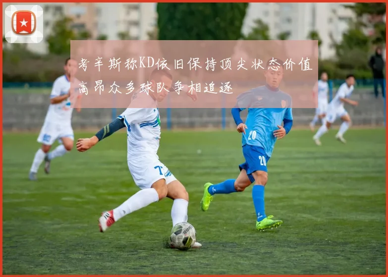 考辛斯称KD依旧保持顶尖状态价值高昂众多球队争相追逐