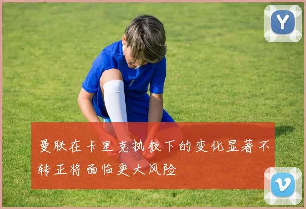 曼联在卡里克执教下的变化显著不转正将面临更大风险