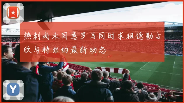 热刺尚未同意罗马同时求租德勒古欣与特尔的最新动态
