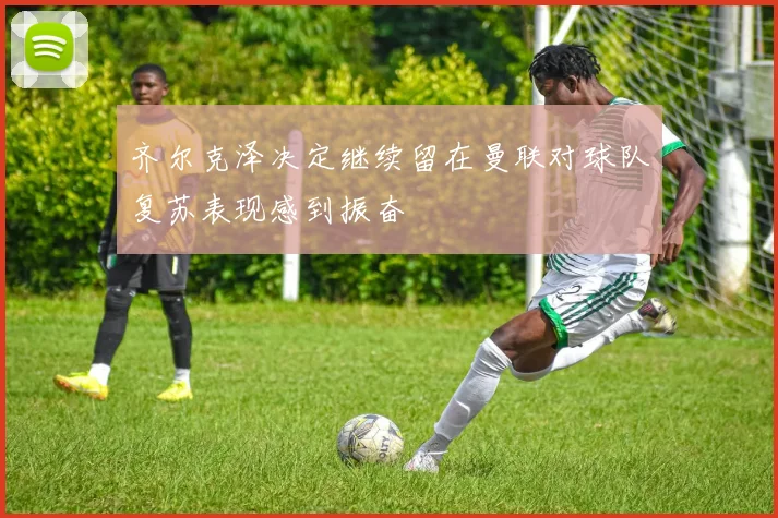 齐尔克泽决定继续留在曼联对球队复苏表现感到振奋