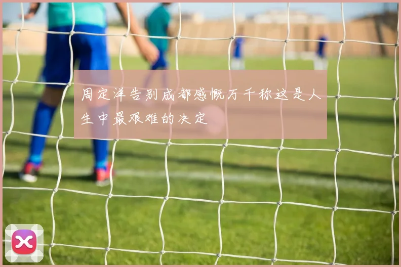 周定洋告别成都感慨万千称这是人生中最艰难的决定