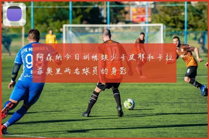 阿森纳今日训练缺少卡皮耶和卡拉菲奥里两名球员的身影