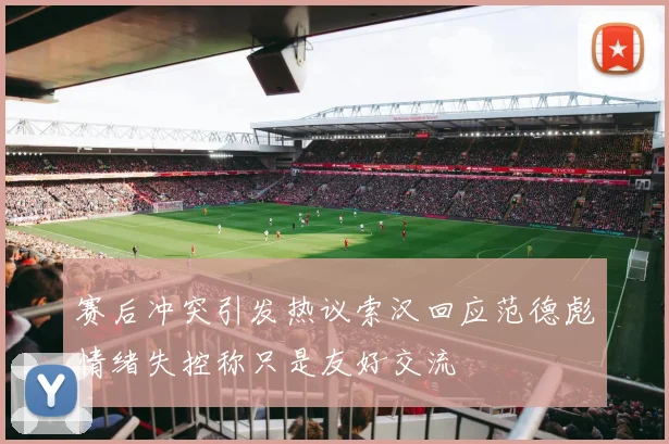 赛后冲突引发热议索汉回应范德彪情绪失控称只是友好交流