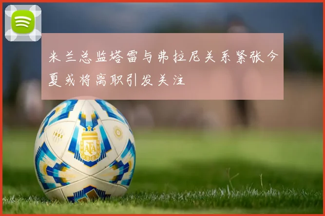 米兰总监塔雷与弗拉尼关系紧张今夏或将离职引发关注