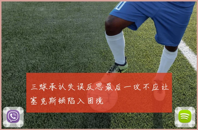 三球承认失误反思最后一攻不应让塞克斯顿陷入困境