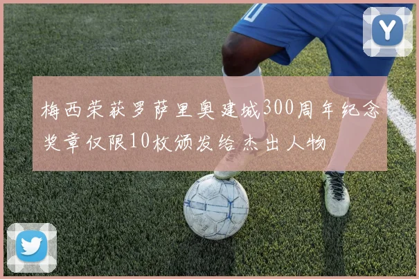 梅西荣获罗萨里奥建城300周年纪念奖章仅限10枚颁发给杰出人物