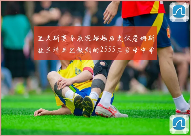 里夫斯赛季表现超越历史仅詹姆斯杜兰特库里做到的2555三分命中率50成就