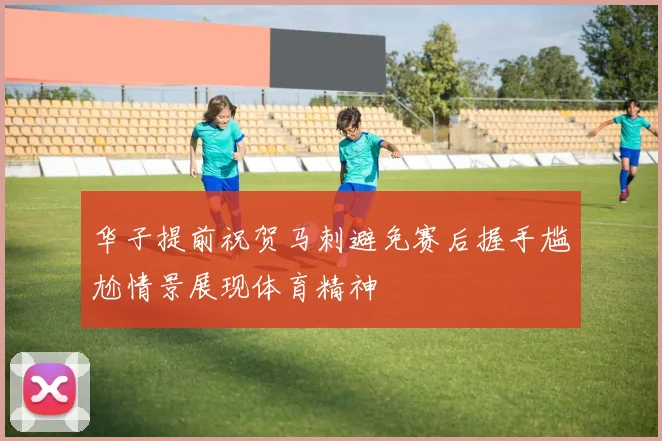华子提前祝贺马刺避免赛后握手尴尬情景展现体育精神