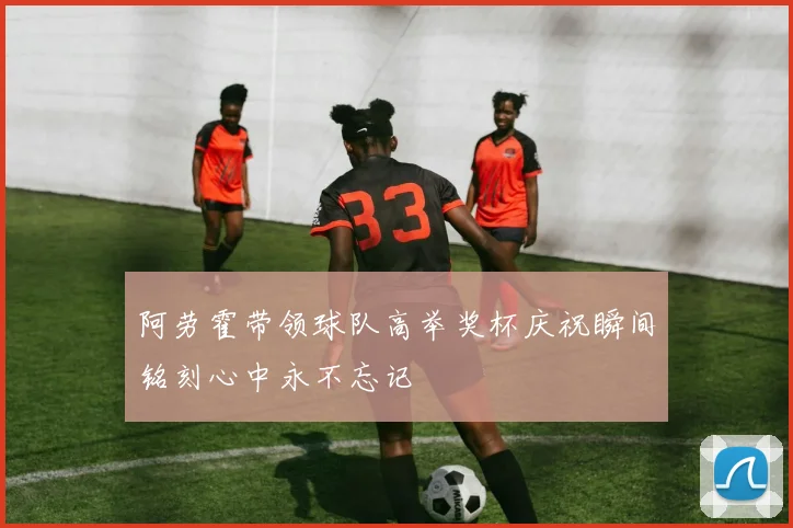 阿劳霍带领球队高举奖杯庆祝瞬间铭刻心中永不忘记