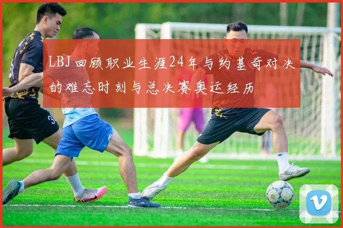 LBJ回顾职业生涯24年与约基奇对决的难忘时刻与总决赛奥运经历