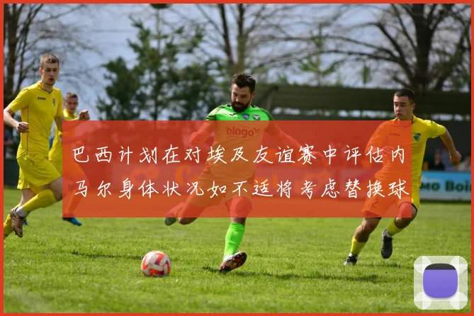 巴西计划在对埃及友谊赛中评估内马尔身体状况如不适将考虑替换球员