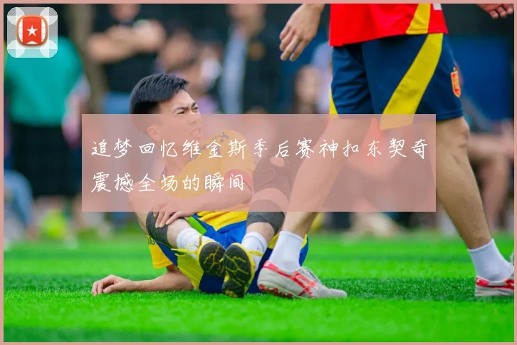 追梦回忆维金斯季后赛神扣东契奇震撼全场的瞬间