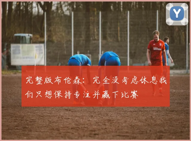 完整版布伦森：完全没考虑休息我们只想保持专注并赢下比赛